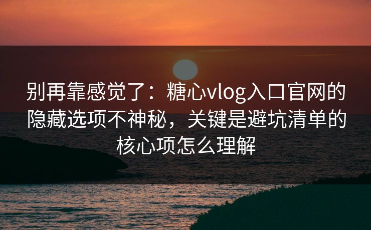 别再靠感觉了:糖心vlog入口官网的隐藏选项不神秘,关键是避坑清单的核心项怎么理解