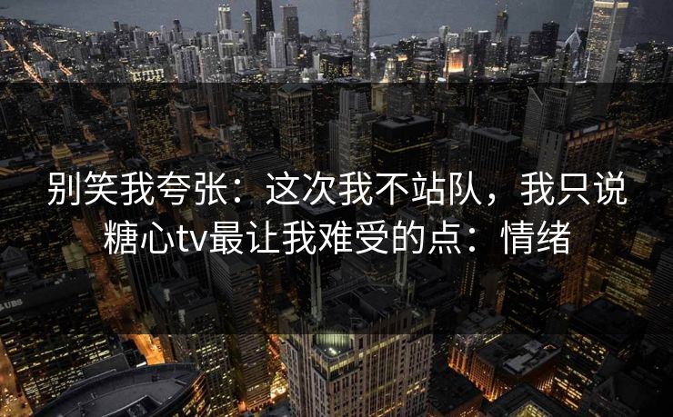 别笑我夸张:这次我不站队,我只说糖心tv最让我难受的点:情绪