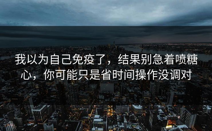 我以为自己免疫了,结果别急着喷糖心,你可能只是省时间操作没调对
