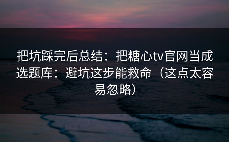 把坑踩完后总结：把糖心tv官网当成选题库：避坑这步能救命（这点太容易忽略）