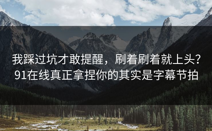 我踩过坑才敢提醒，刷着刷着就上头？91在线真正拿捏你的其实是字幕节拍