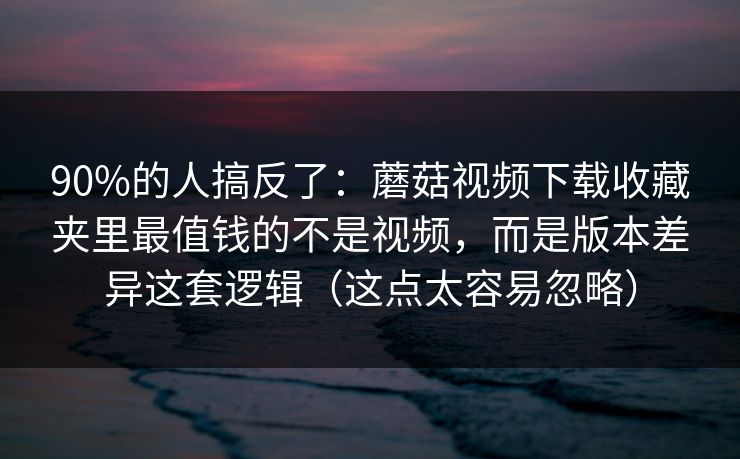 90%的人搞反了：蘑菇视频下载收藏夹里最值钱的不是视频，而是版本差异这套逻辑（这点太容易忽略）