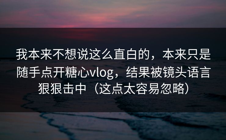 我本来不想说这么直白的，本来只是随手点开糖心vlog，结果被镜头语言狠狠击中（这点太容易忽略）