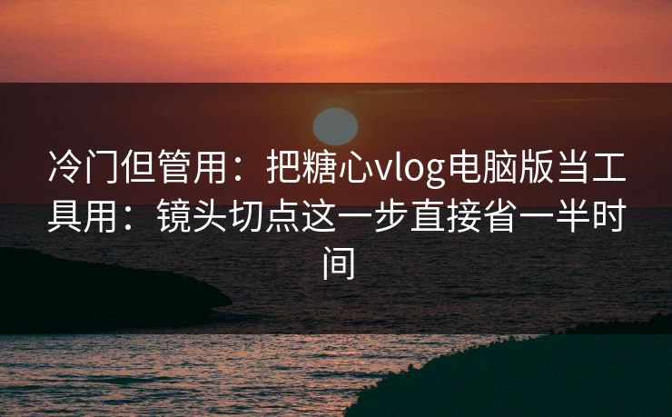 冷门但管用：把糖心vlog电脑版当工具用：镜头切点这一步直接省一半时间