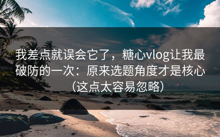 我差点就误会它了，糖心vlog让我最破防的一次：原来选题角度才是核心（这点太容易忽略）