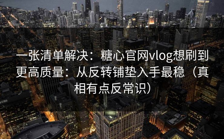 一张清单解决：糖心官网vlog想刷到更高质量：从反转铺垫入手最稳（真相有点反常识）