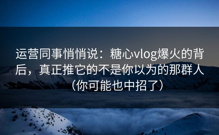 运营同事悄悄说：糖心vlog爆火的背后，真正推它的不是你以为的那群人（你可能也中招了）
