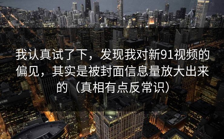 我认真试了下，发现我对新91视频的偏见，其实是被封面信息量放大出来的（真相有点反常识）