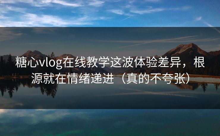 糖心vlog在线教学这波体验差异，根源就在情绪递进（真的不夸张）