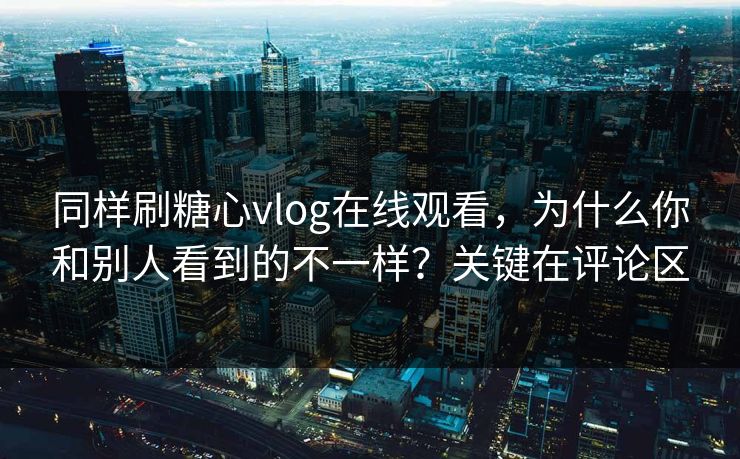 同样刷糖心vlog在线观看，为什么你和别人看到的不一样？关键在评论区