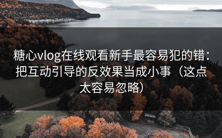 糖心vlog在线观看新手最容易犯的错：把互动引导的反效果当成小事（这点太容易忽略）