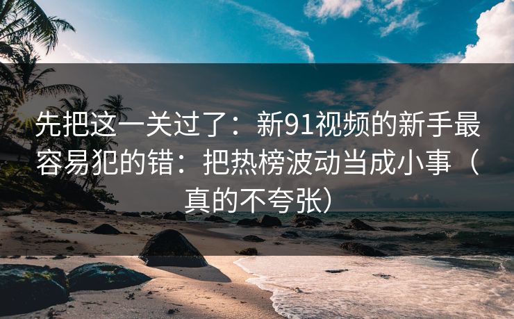 先把这一关过了：新91视频的新手最容易犯的错：把热榜波动当成小事（真的不夸张）