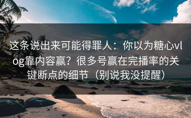 这条说出来可能得罪人：你以为糖心vlog靠内容赢？很多号赢在完播率的关键断点的细节（别说我没提醒）