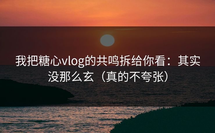 我把糖心vlog的共鸣拆给你看：其实没那么玄（真的不夸张）