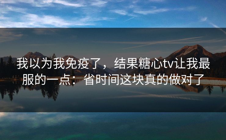 我以为我免疫了，结果糖心tv让我最服的一点：省时间这块真的做对了