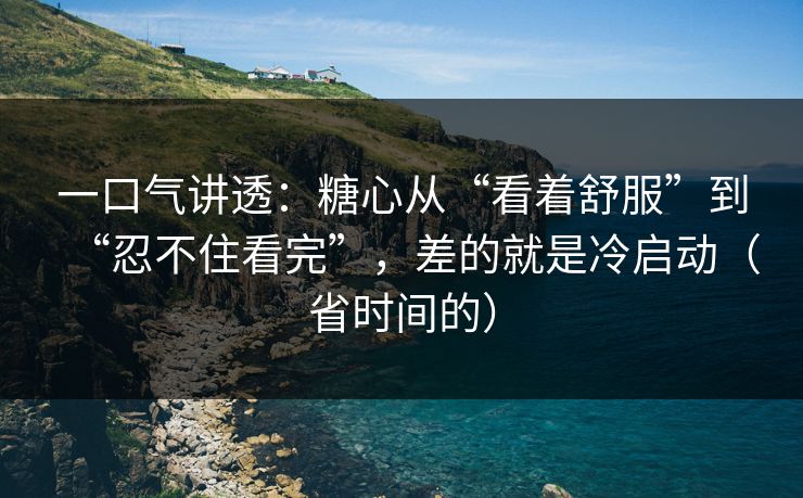 一口气讲透：糖心从“看着舒服”到“忍不住看完”，差的就是冷启动（省时间的）