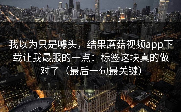 我以为只是噱头，结果蘑菇视频app下载让我最服的一点：标签这块真的做对了（最后一句最关键）