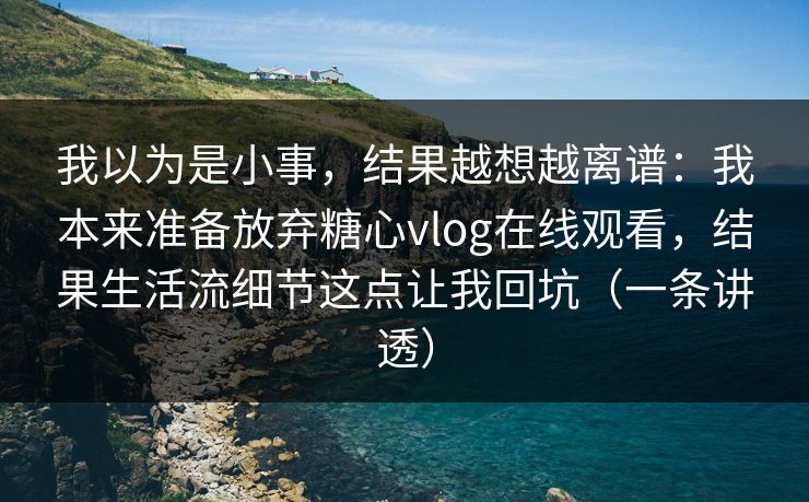 我以为是小事，结果越想越离谱：我本来准备放弃糖心vlog在线观看，结果生活流细节这点让我回坑（一条讲透）