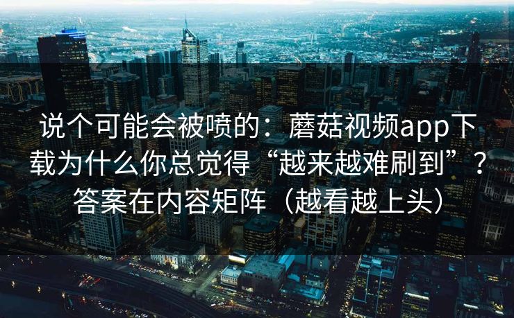 说个可能会被喷的：蘑菇视频app下载为什么你总觉得“越来越难刷到”？答案在内容矩阵（越看越上头）