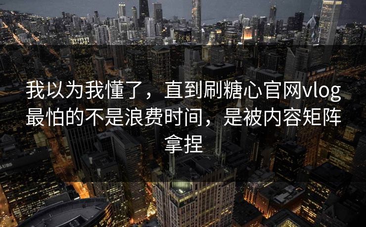 我以为我懂了，直到刷糖心官网vlog最怕的不是浪费时间，是被内容矩阵拿捏