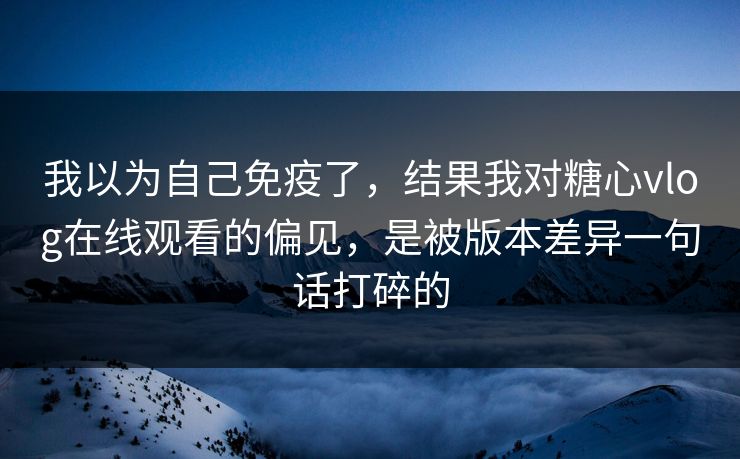 我以为自己免疫了，结果我对糖心vlog在线观看的偏见，是被版本差异一句话打碎的