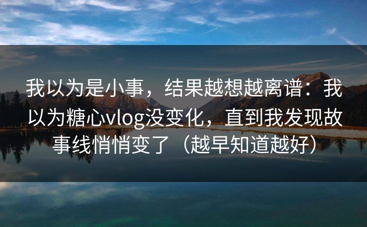 我以为是小事，结果越想越离谱：我以为糖心vlog没变化，直到我发现故事线悄悄变了（越早知道越好）