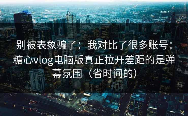 别被表象骗了：我对比了很多账号：糖心vlog电脑版真正拉开差距的是弹幕氛围（省时间的）