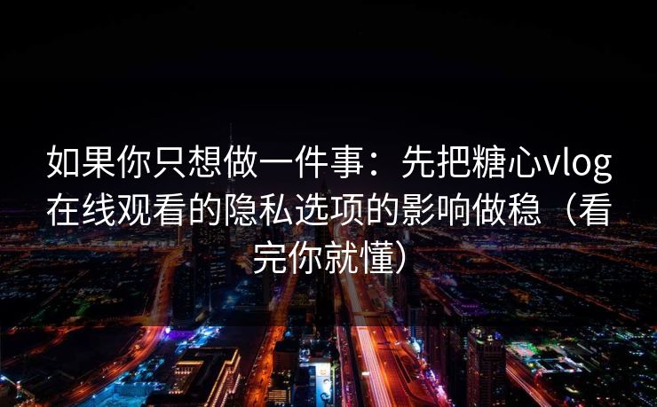 如果你只想做一件事：先把糖心vlog在线观看的隐私选项的影响做稳（看完你就懂）