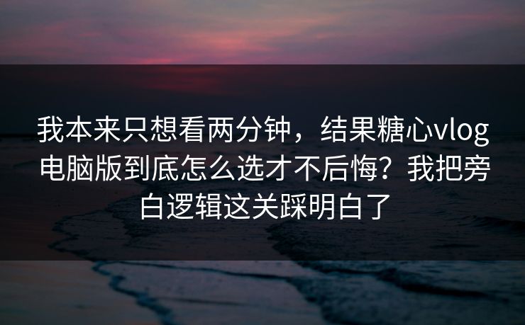 我本来只想看两分钟，结果糖心vlog电脑版到底怎么选才不后悔？我把旁白逻辑这关踩明白了