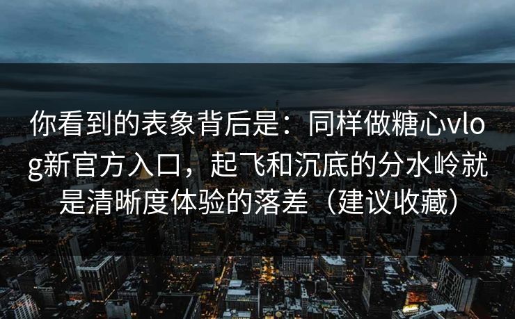 你看到的表象背后是：同样做糖心vlog新官方入口，起飞和沉底的分水岭就是清晰度体验的落差（建议收藏）