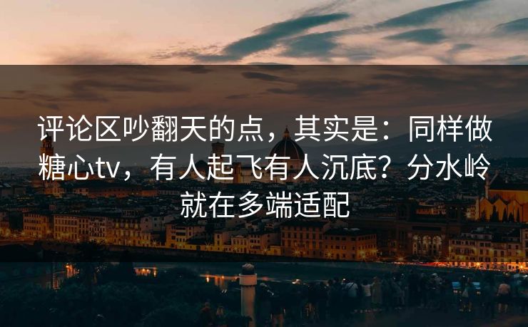 评论区吵翻天的点，其实是：同样做糖心tv，有人起飞有人沉底？分水岭就在多端适配