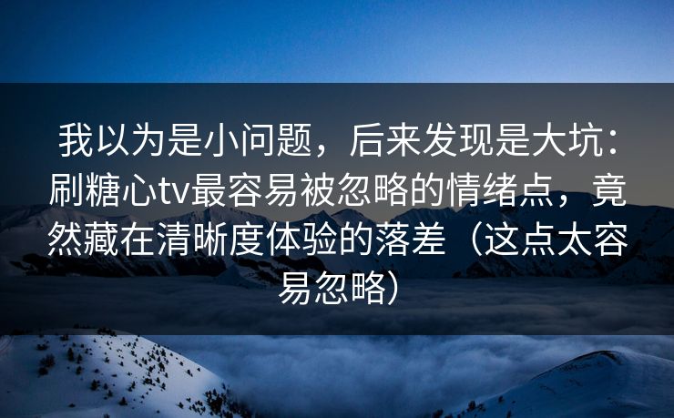 我以为是小问题，后来发现是大坑：刷糖心tv最容易被忽略的情绪点，竟然藏在清晰度体验的落差（这点太容易忽略）