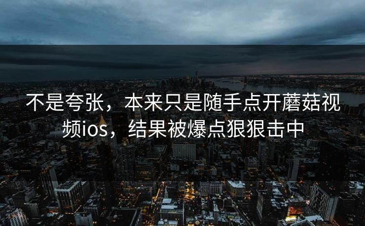 不是夸张，本来只是随手点开蘑菇视频ios，结果被爆点狠狠击中