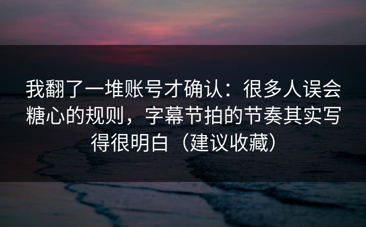 我翻了一堆账号才确认：很多人误会糖心的规则，字幕节拍的节奏其实写得很明白（建议收藏）
