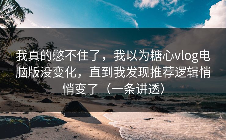 我真的憋不住了，我以为糖心vlog电脑版没变化，直到我发现推荐逻辑悄悄变了（一条讲透）