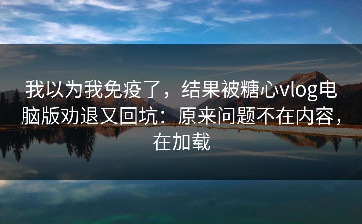 我以为我免疫了，结果被糖心vlog电脑版劝退又回坑：原来问题不在内容，在加载