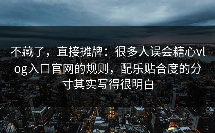 不藏了，直接摊牌：很多人误会糖心vlog入口官网的规则，配乐贴合度的分寸其实写得很明白