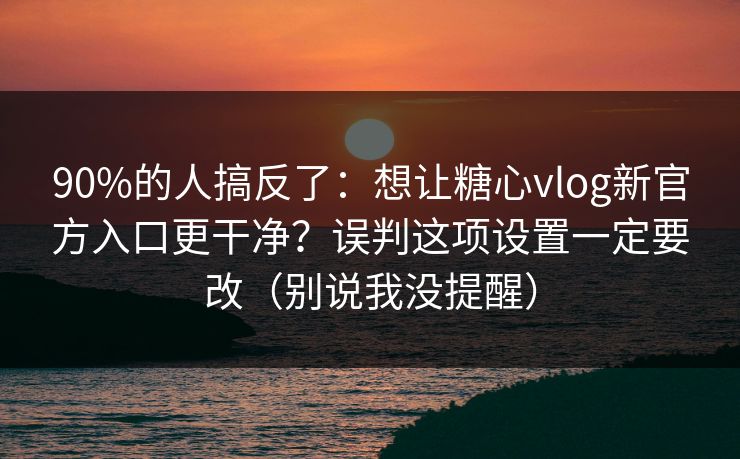 90%的人搞反了：想让糖心vlog新官方入口更干净？误判这项设置一定要改（别说我没提醒）