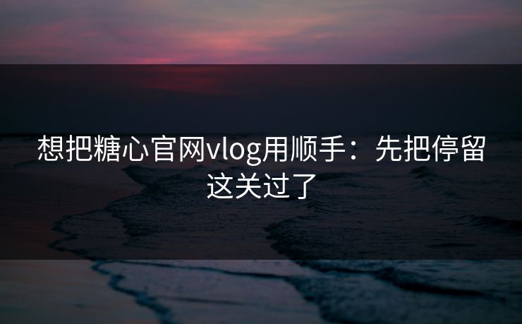 想把糖心官网vlog用顺手：先把停留这关过了