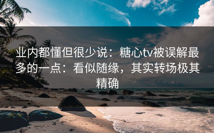 业内都懂但很少说：糖心tv被误解最多的一点：看似随缘，其实转场极其精确