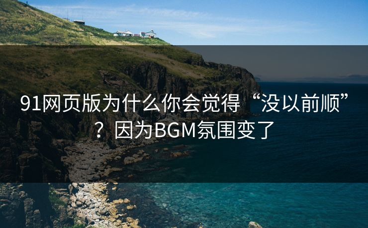 91网页版为什么你会觉得“没以前顺”？因为BGM氛围变了