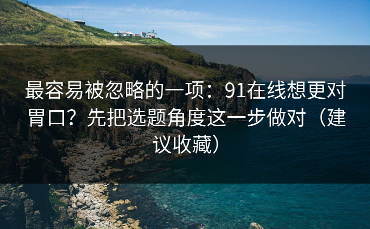 最容易被忽略的一项：91在线想更对胃口？先把选题角度这一步做对（建议收藏）