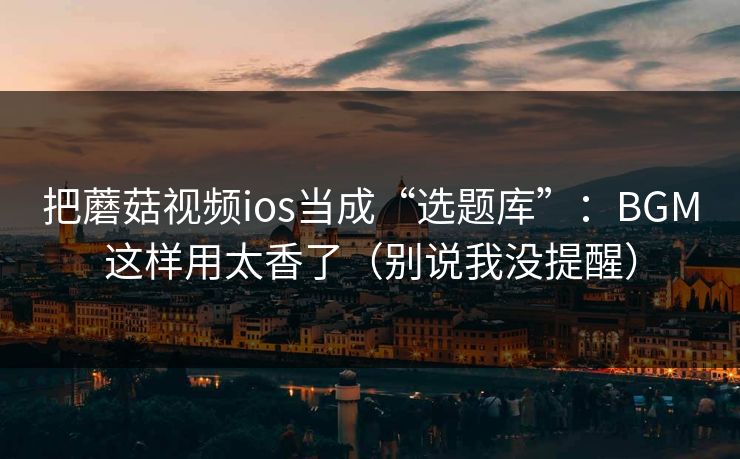把蘑菇视频ios当成“选题库”：BGM这样用太香了（别说我没提醒）