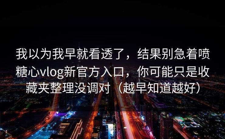 我以为我早就看透了，结果别急着喷糖心vlog新官方入口，你可能只是收藏夹整理没调对（越早知道越好）