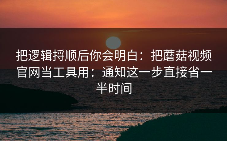 把逻辑捋顺后你会明白:把蘑菇视频官网当工具用:通知这一步直接省一半时间 把逻辑捋顺后你会明白:把蘑菇视频官网当工具用:通知这一步直接省一半时间