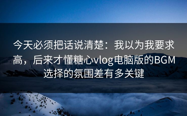 今天必须把话说清楚:我以为我要求高,后来才懂糖心vlog电脑版的BGM选择的氛围差有多关键 今天必须把话说清楚:我以为我要求高,后来才懂糖心vlog电脑版的BGM选择的氛围差有多关键