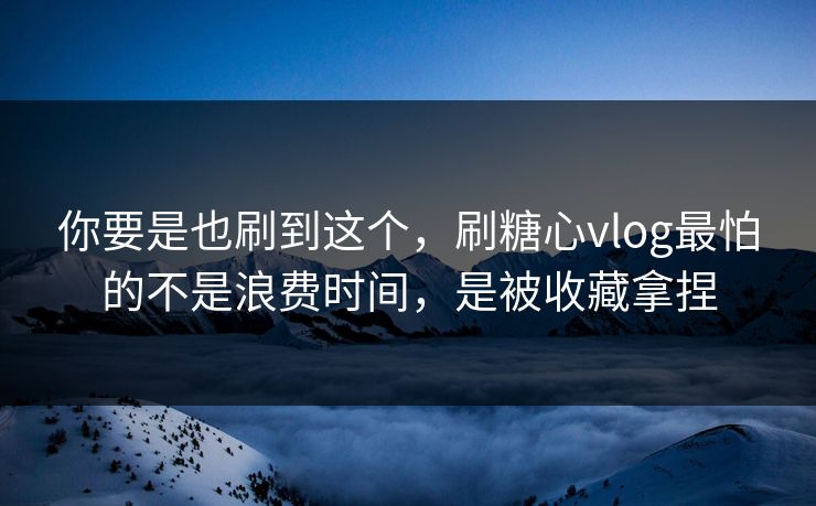 你要是也刷到这个，刷糖心vlog最怕的不是浪费时间，是被收藏拿捏
