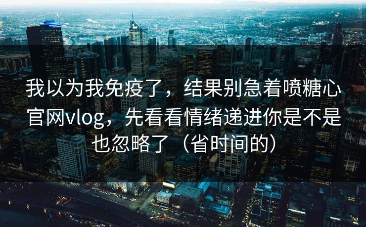 我以为我免疫了，结果别急着喷糖心官网vlog，先看看情绪递进你是不是也忽略了（省时间的）