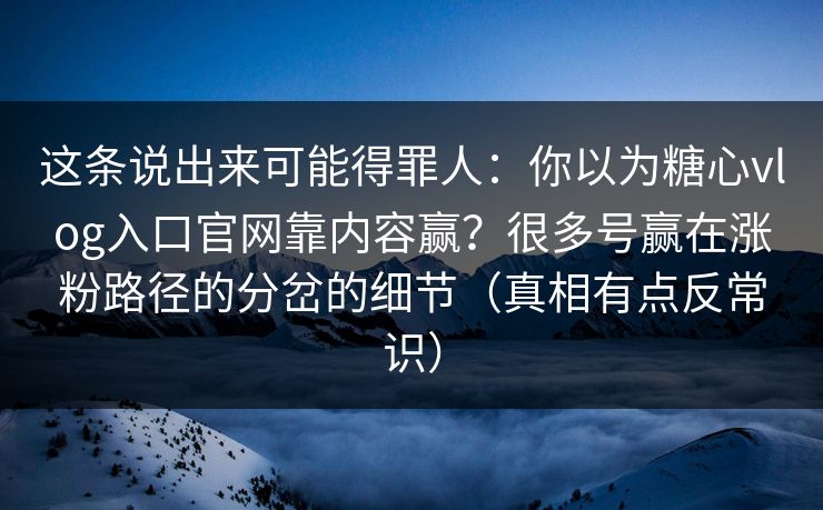 这条说出来可能得罪人:你以为糖心vlog入口官网靠内容赢?很多号赢在涨粉路径的分岔的细节(真相有点反常识) 这条说出来可能得罪人:你以为糖心vlog入口官网靠内容赢?很多号赢在涨粉路径的分岔的细节(真相有点反常识)