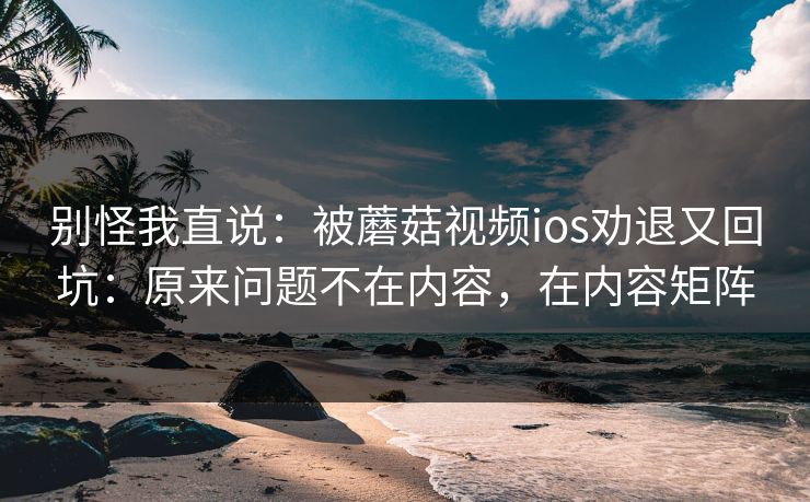 别怪我直说:被蘑菇视频ios劝退又回坑:原来问题不在内容,在内容矩阵 别怪我直说:被蘑菇视频ios劝退又回坑:原来问题不在内容,在内容矩阵